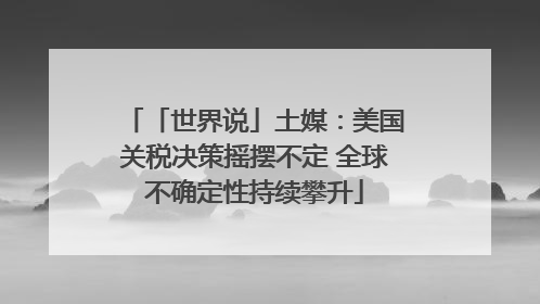 「世界说」土媒：美国关税决策摇摆不定 全球不确定性持续攀升