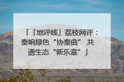 「地评线」荔枝网评：奏响绿色“协奏曲” 共谱生态“新乐章”