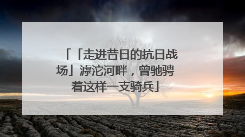 「走进昔日的抗日战场」滹沱河畔，曾驰骋着这样一支骑兵