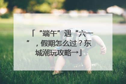“端午”遇“六一”，假期怎么过？东城潮玩攻略→