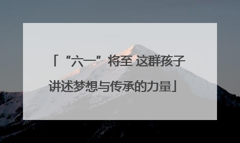 “六一”将至 这群孩子讲述梦想与传承的力量