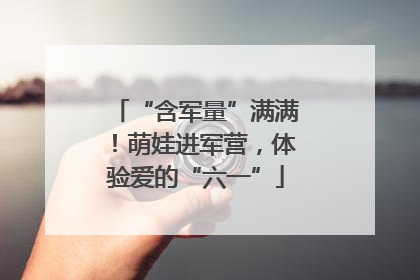 “含军量”满满！萌娃进军营，体验爱的“六一”