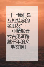 “我们是互相挂念的老朋友”——中哈联合考古见证跨越千年的文明交响