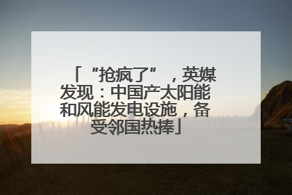 “抢疯了”，英媒发现：中国产太阳能和风能发电设施，备受邻国热捧