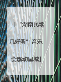 “湖南民歌几好听”音乐会燃动星城