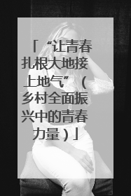 “让青春扎根大地接上地气”（乡村全面振兴中的青春力量）