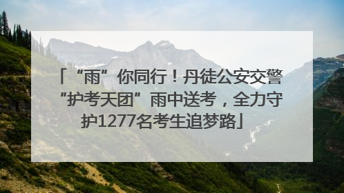 “雨”你同行！丹徒公安交警“护考天团”雨中送考，全力守护1277名考生追梦路