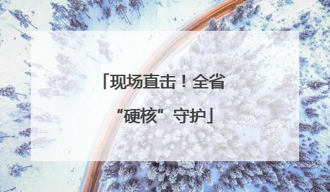 现场直击！全省“硬核”守护