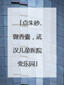 点朱砂、做香囊，武汉儿童医院变乐园