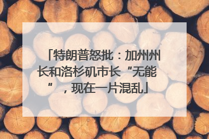 特朗普怒批：加州州长和洛杉矶市长“无能”，现在一片混乱