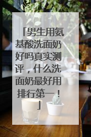 男生用氨基酸洗面奶好吗真实测评，什么洗面奶最好用排行第一！