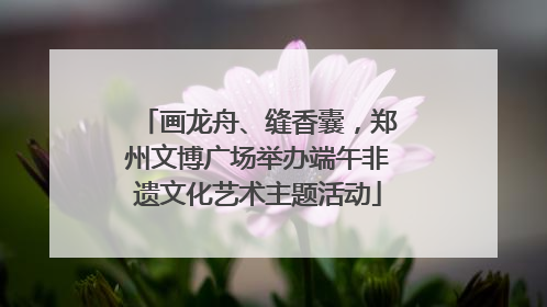 画龙舟、缝香囊，郑州文博广场举办端午非遗文化艺术主题活动