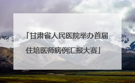 甘肃省人民医院举办首届住培医师病例汇报大赛