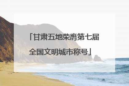 甘肃五地荣膺第七届全国文明城市称号