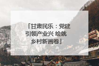 甘肃民乐：党建引领产业兴 绘就乡村新画卷