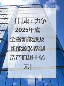甘肃：力争2025年底全省新能源及新能源装备制造产值超千亿元