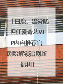 白鹿、曾舜晞担任爱奇艺VIP内容推荐官 剧粉解锁追剧新福利
