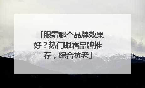 眼霜哪个品牌效果好？热门眼霜品牌推荐，综合抗老