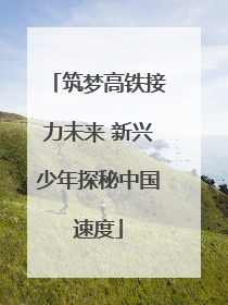 筑梦高铁接力未来 新兴少年探秘中国速度