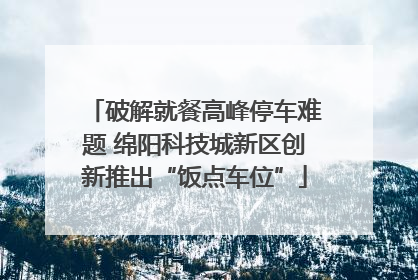破解就餐高峰停车难题 绵阳科技城新区创新推出“饭点车位”