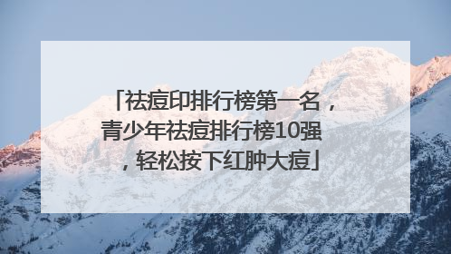祛痘印排行榜第一名，青少年祛痘排行榜10强，轻松按下红肿大痘