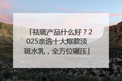祛斑产品什么好？2025亲选十大爆款淡斑水乳，全方位碾压
