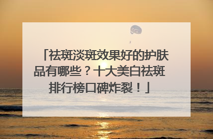 祛斑淡斑效果好的护肤品有哪些？十大美白祛斑排行榜口碑炸裂！