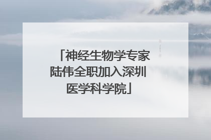 神经生物学专家陆伟全职加入深圳医学科学院