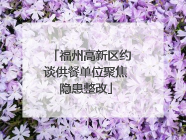 福州高新区约谈供餐单位聚焦隐患整改