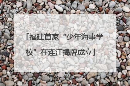 福建首家“少年海事学校”在连江揭牌成立