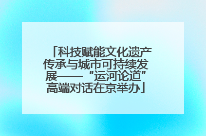 科技赋能文化遗产传承与城市可持续发展——“运河论道”高端对话在京举办