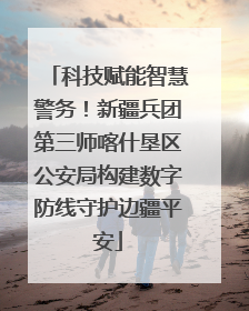 科技赋能智慧警务！新疆兵团第三师喀什垦区公安局构建数字防线守护边疆平安