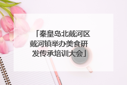 秦皇岛北戴河区戴河镇举办美食研发传承培训大会