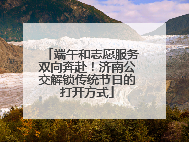 端午和志愿服务双向奔赴！济南公交解锁传统节日的打开方式