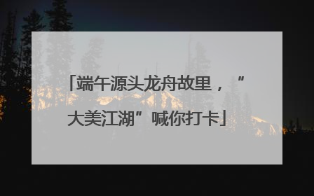 端午源头龙舟故里，“大美江湖”喊你打卡