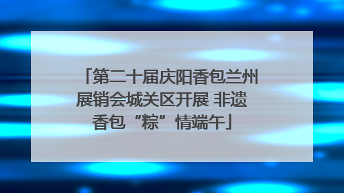 第二十届庆阳香包兰州展销会城关区开展 非遗香包“粽”情端午