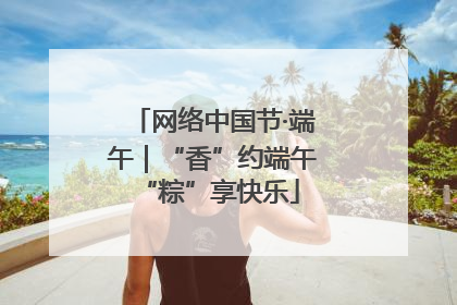 网络中国节·端午｜“香”约端午 “粽”享快乐