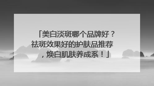 美白淡斑哪个品牌好？祛斑效果好的护肤品推荐，焕白肌肤养成系！