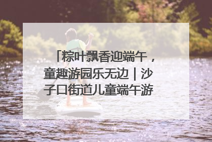 粽叶飘香迎端午，童趣游园乐无边｜沙子口街道儿童端午游园活动圆满落幕