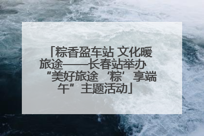 粽香盈车站 文化暖旅途——长春站举办 “美好旅途‘粽’享端午”主题活动