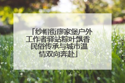纱帽街廖家堡户外工作者驿站粽叶飘香 民俗传承与城市温情双向奔赴