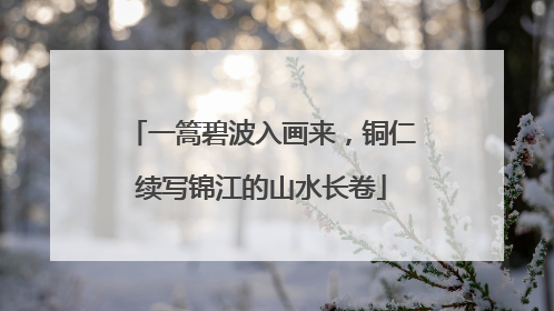 一篙碧波入画来，铜仁续写锦江的山水长卷