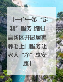 一户一策“定制”服务 绵阳高新区开展居家养老上门服务让老人“净”享安康