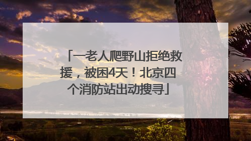 一老人爬野山拒绝救援，被困4天！北京四个消防站出动搜寻