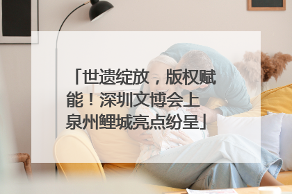 世遗绽放，版权赋能！深圳文博会上 泉州鲤城亮点纷呈