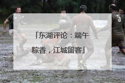 东湖评论：端午粽香，江城留客