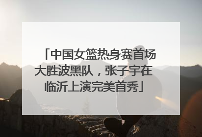 中国女篮热身赛首场大胜波黑队，张子宇在临沂上演完美首秀