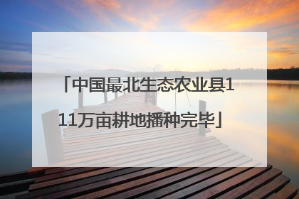 中国最北生态农业县111万亩耕地播种完毕