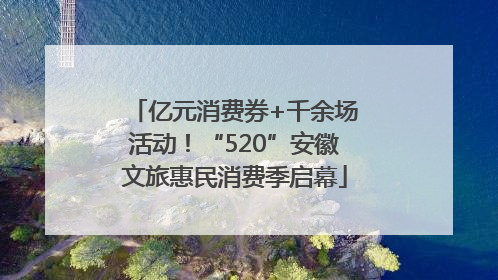 亿元消费券+千余场活动！“520”安徽文旅惠民消费季启幕
