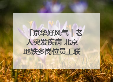 京华好风气｜老人突发疾病 北京地铁多岗位员工联动成功救助